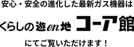 安心・安全の進化した最新ガス機器はくらしの遊en地コーア館にてご覧いただけます！